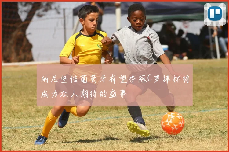 纳尼坚信葡萄牙有望夺冠C罗捧杯将成为众人期待的盛事
