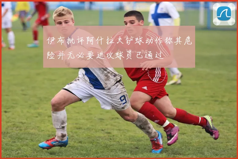 伊布批评阿什拉夫铲球动作称其危险并无必要进攻球员已通过