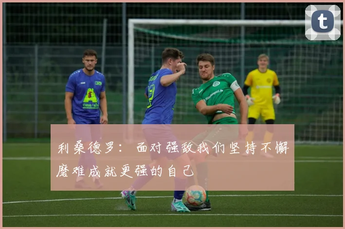 利桑德罗：面对强敌我们坚持不懈磨难成就更强的自己