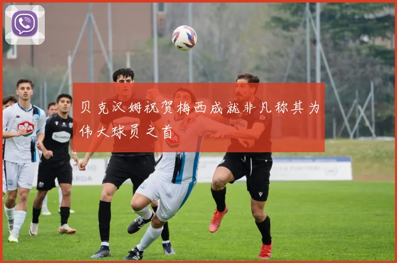 贝克汉姆祝贺梅西成就非凡称其为伟大球员之首