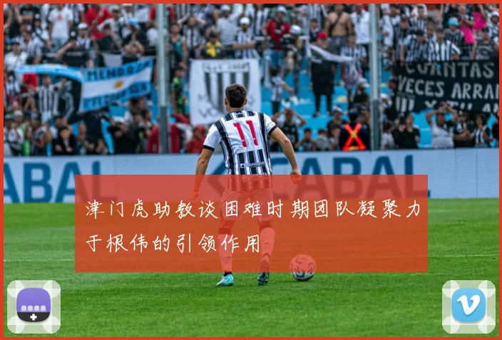 津门虎助教谈困难时期团队凝聚力于根伟的引领作用