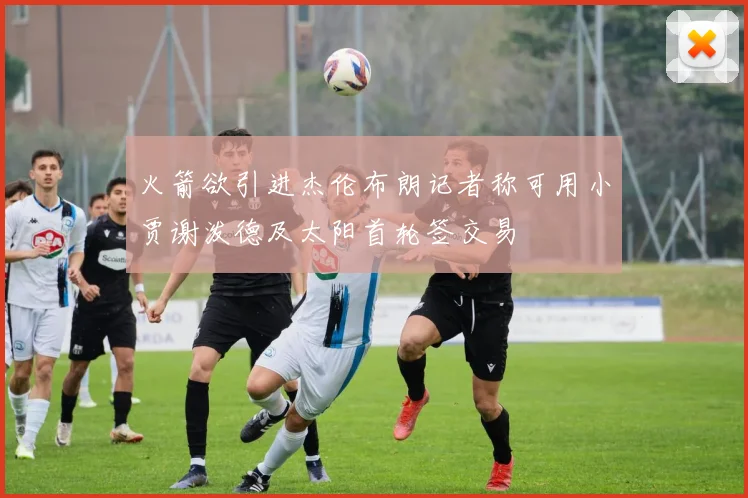 火箭欲引进杰伦布朗记者称可用小贾谢泼德及太阳首轮签交易