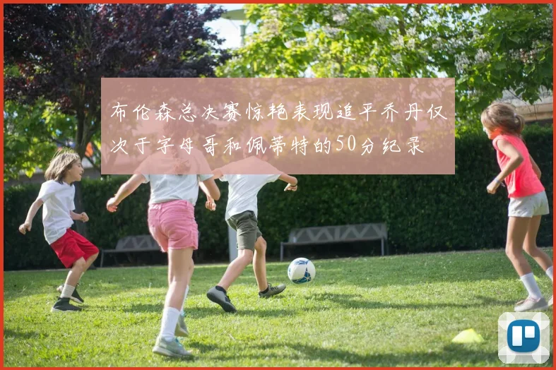 布伦森总决赛惊艳表现追平乔丹仅次于字母哥和佩蒂特的50分纪录