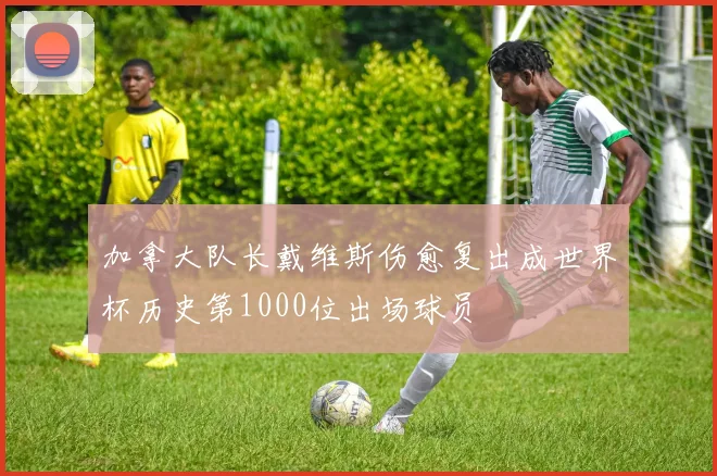 加拿大队长戴维斯伤愈复出成世界杯历史第1000位出场球员
