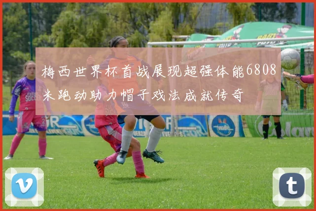 梅西世界杯首战展现超强体能6808米跑动助力帽子戏法成就传奇