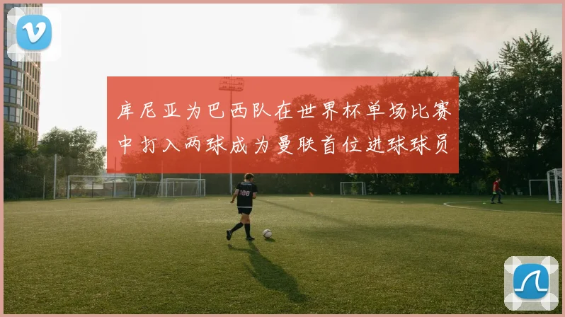 库尼亚为巴西队在世界杯单场比赛中打入两球成为曼联首位进球球员